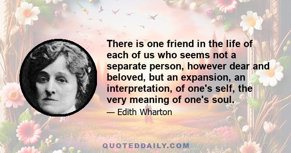 There is one friend in the life of each of us who seems not a separate person, however dear and beloved, but an expansion, an interpretation, of one's self, the very meaning of one's soul.