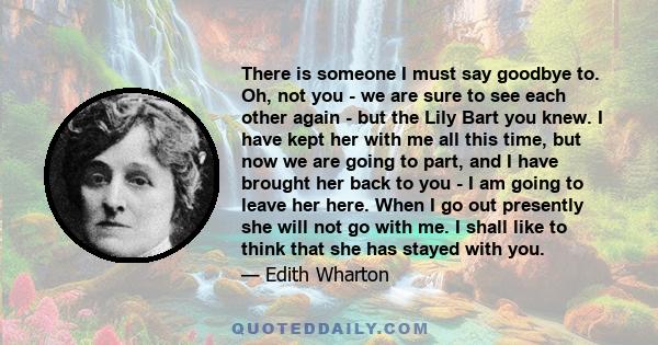 There is someone I must say goodbye to. Oh, not you - we are sure to see each other again - but the Lily Bart you knew. I have kept her with me all this time, but now we are going to part, and I have brought her back to 