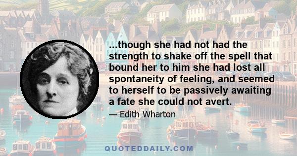 ...though she had not had the strength to shake off the spell that bound her to him she had lost all spontaneity of feeling, and seemed to herself to be passively awaiting a fate she could not avert.