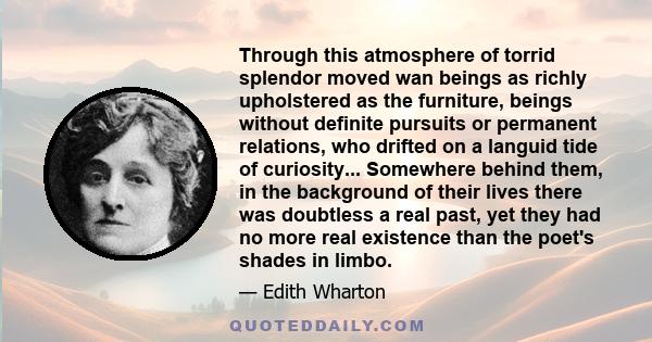 Through this atmosphere of torrid splendor moved wan beings as richly upholstered as the furniture, beings without definite pursuits or permanent relations, who drifted on a languid tide of curiosity... Somewhere behind 