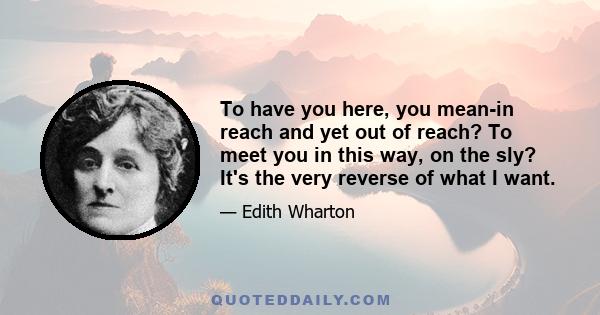 To have you here, you mean-in reach and yet out of reach? To meet you in this way, on the sly? It's the very reverse of what I want.