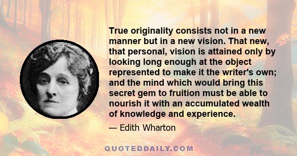 True originality consists not in a new manner but in a new vision. That new, that personal, vision is attained only by looking long enough at the object represented to make it the writer's own; and the mind which would