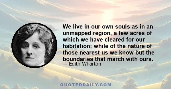 We live in our own souls as in an unmapped region, a few acres of which we have cleared for our habitation; while of the nature of those nearest us we know but the boundaries that march with ours.