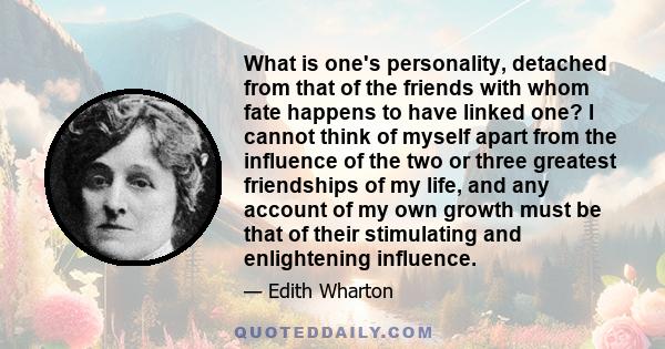 What is one's personality, detached from that of the friends with whom fate happens to have linked one? I cannot think of myself apart from the influence of the two or three greatest friendships of my life, and any