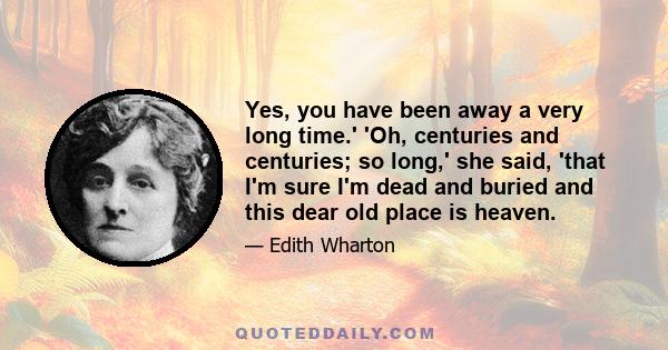 Yes, you have been away a very long time.' 'Oh, centuries and centuries; so long,' she said, 'that I'm sure I'm dead and buried and this dear old place is heaven.