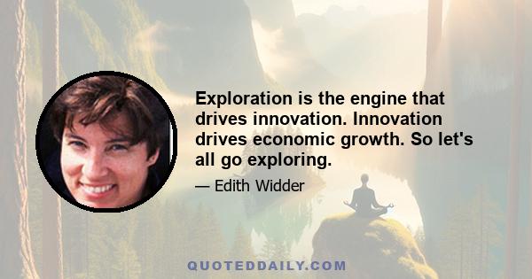 Exploration is the engine that drives innovation. Innovation drives economic growth. So let's all go exploring.