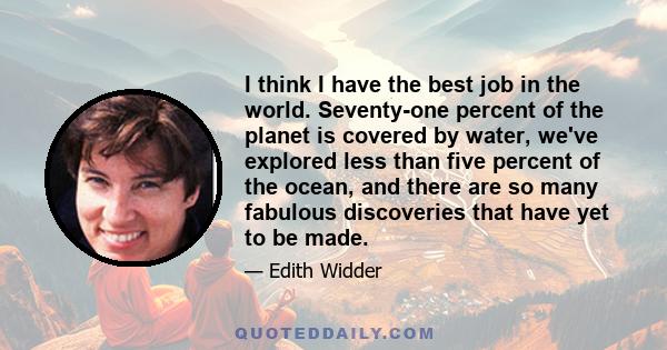 I think I have the best job in the world. Seventy-one percent of the planet is covered by water, we've explored less than five percent of the ocean, and there are so many fabulous discoveries that have yet to be made.