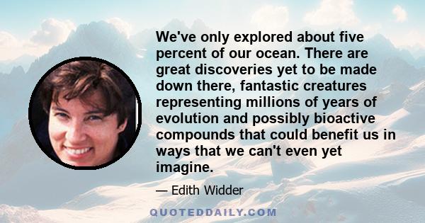 We've only explored about five percent of our ocean. There are great discoveries yet to be made down there, fantastic creatures representing millions of years of evolution and possibly bioactive compounds that could