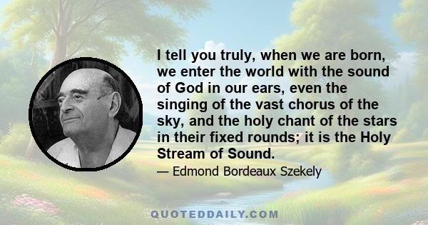 I tell you truly, when we are born, we enter the world with the sound of God in our ears, even the singing of the vast chorus of the sky, and the holy chant of the stars in their fixed rounds; it is the Holy Stream of