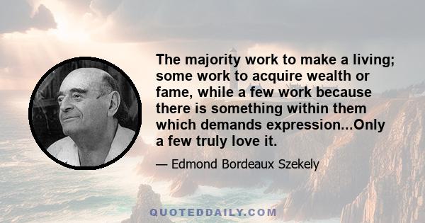 The majority work to make a living; some work to acquire wealth or fame, while a few work because there is something within them which demands expression...Only a few truly love it.