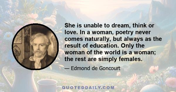 She is unable to dream, think or love. In a woman, poetry never comes naturally, but always as the result of education. Only the woman of the world is a woman; the rest are simply females.