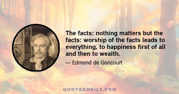 The facts: nothing matters but the facts: worship of the facts leads to everything, to happiness first of all and then to wealth.