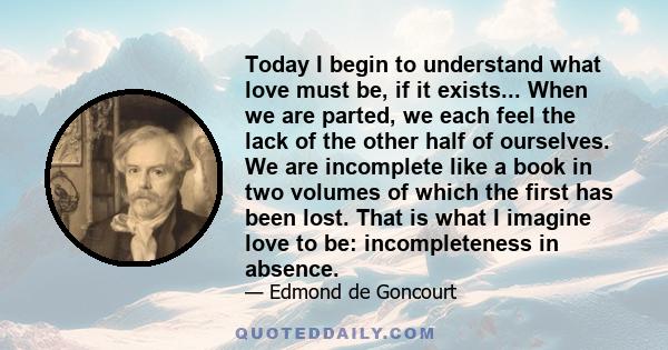 Today I begin to understand what love must be, if it exists... When we are parted, we each feel the lack of the other half of ourselves. We are incomplete like a book in two volumes of which the first has been lost.