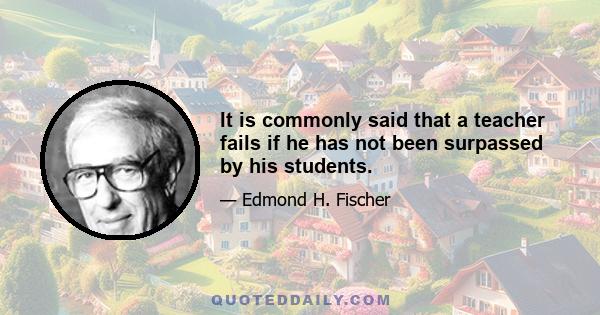 It is commonly said that a teacher fails if he has not been surpassed by his students.