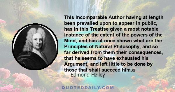 This incomparable Author having at length been prevailed upon to appear in public, has in this Treatise given a most notable instance of the extent of the powers of the Mind; and has at once shown what are the