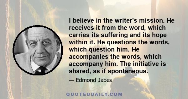 I believe in the writer's mission. He receives it from the word, which carries its suffering and its hope within it. He questions the words, which question him. He accompanies the words, which accompany him. The