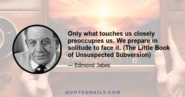 Only what touches us closely preoccupies us. We prepare in solitude to face it. (The Little Book of Unsuspected Subversion)