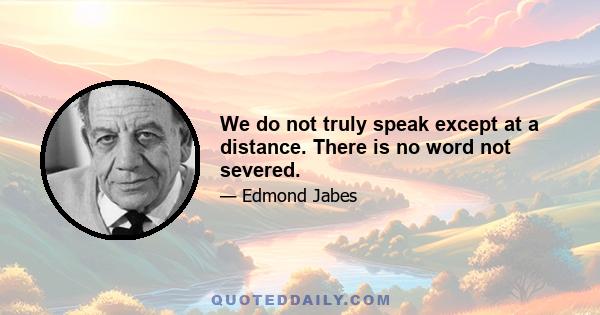 We do not truly speak except at a distance. There is no word not severed.