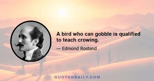 A bird who can gobble is qualified to teach crowing.