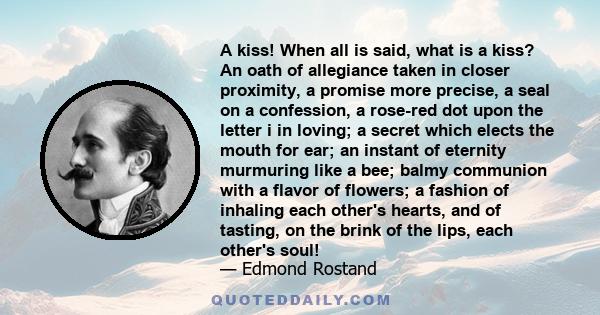 A kiss! When all is said, what is a kiss? An oath of allegiance taken in closer proximity, a promise more precise, a seal on a confession, a rose-red dot upon the letter i in loving; a secret which elects the mouth for