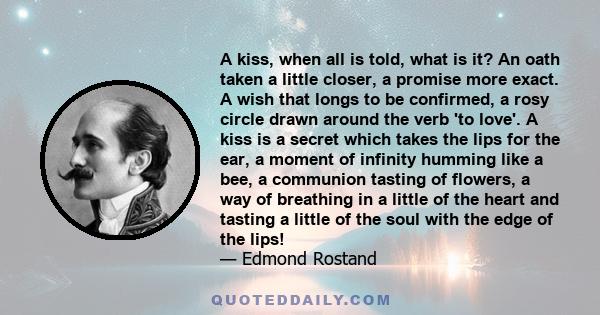 A kiss, when all is told, what is it? An oath taken a little closer, a promise more exact. A wish that longs to be confirmed, a rosy circle drawn around the verb 'to love'. A kiss is a secret which takes the lips for