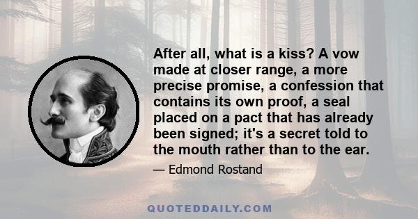 After all, what is a kiss? A vow made at closer range, a more precise promise, a confession that contains its own proof, a seal placed on a pact that has already been signed; it's a secret told to the mouth rather than