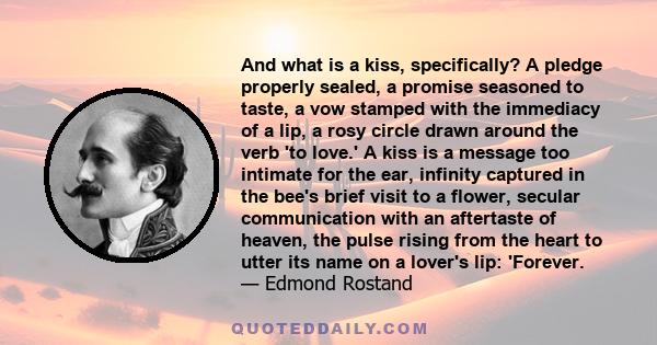 And what is a kiss, specifically? A pledge properly sealed, a promise seasoned to taste, a vow stamped with the immediacy of a lip, a rosy circle drawn around the verb 'to love.' A kiss is a message too intimate for the 