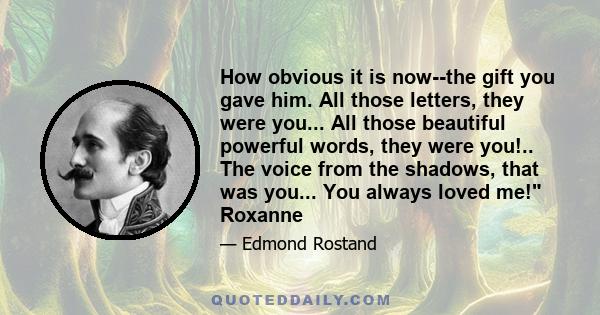 How obvious it is now--the gift you gave him. All those letters, they were you... All those beautiful powerful words, they were you!.. The voice from the shadows, that was you... You always loved me! Roxanne