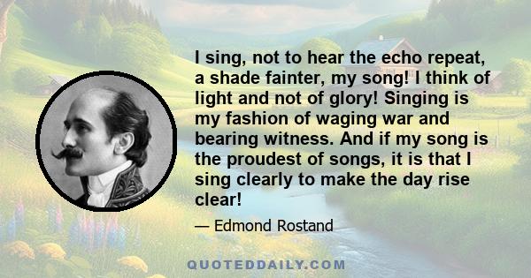 I sing, not to hear the echo repeat, a shade fainter, my song! I think of light and not of glory! Singing is my fashion of waging war and bearing witness. And if my song is the proudest of songs, it is that I sing