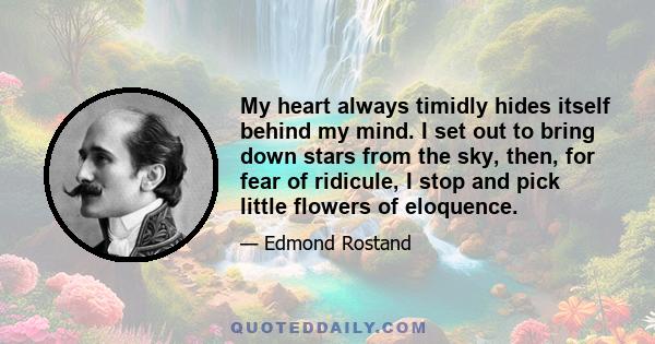 My heart always timidly hides itself behind my mind. I set out to bring down stars from the sky, then, for fear of ridicule, I stop and pick little flowers of eloquence.