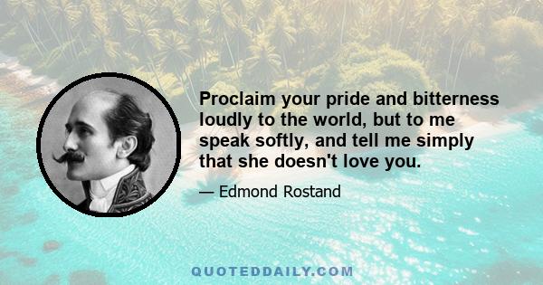 Proclaim your pride and bitterness loudly to the world, but to me speak softly, and tell me simply that she doesn't love you.