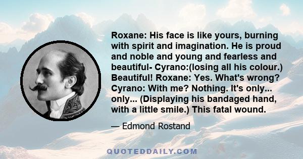 Roxane: His face is like yours, burning with spirit and imagination. He is proud and noble and young and fearless and beautiful- Cyrano:(losing all his colour.) Beautiful! Roxane: Yes. What's wrong? Cyrano: With me?