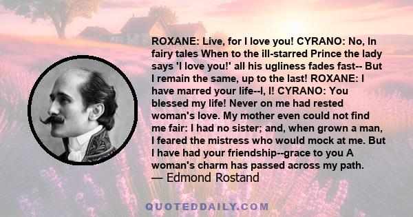 ROXANE: Live, for I love you! CYRANO: No, In fairy tales When to the ill-starred Prince the lady says 'I love you!' all his ugliness fades fast-- But I remain the same, up to the last! ROXANE: I have marred your