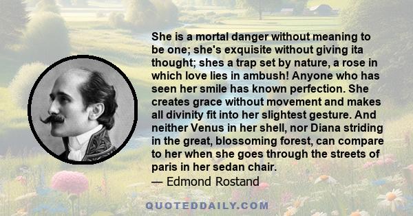 She is a mortal danger without meaning to be one; she's exquisite without giving ita thought; shes a trap set by nature, a rose in which love lies in ambush! Anyone who has seen her smile has known perfection. She