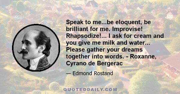 Speak to me...be eloquent, be brilliant for me. Improvise! Rhapsodize!... I ask for cream and you give me milk and water... Please gather your dreams together into words. - Roxanne, Cyrano de Bergerac