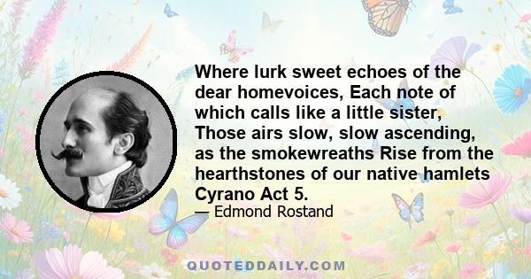 Where lurk sweet echoes of the dear homevoices, Each note of which calls like a little sister, Those airs slow, slow ascending, as the smokewreaths Rise from the hearthstones of our native hamlets Cyrano Act 5.