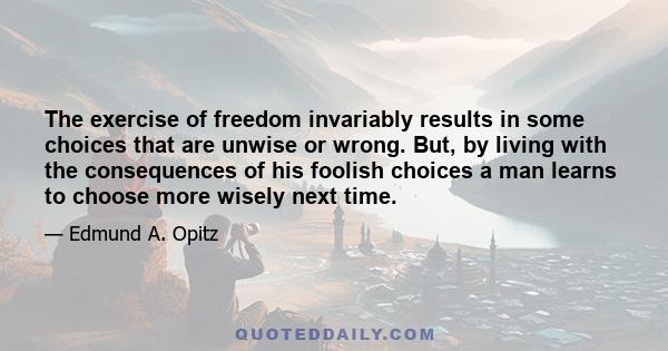 The exercise of freedom invariably results in some choices that are unwise or wrong. But, by living with the consequences of his foolish choices a man learns to choose more wisely next time.