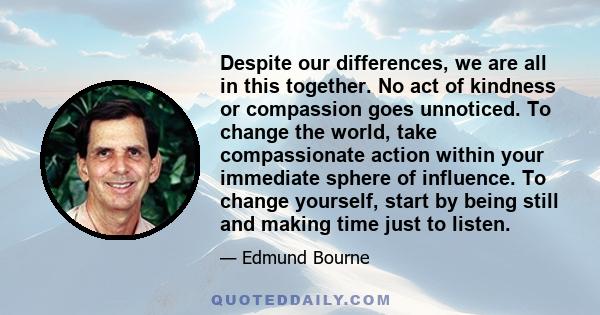 Despite our differences, we are all in this together. No act of kindness or compassion goes unnoticed. To change the world, take compassionate action within your immediate sphere of influence. To change yourself, start