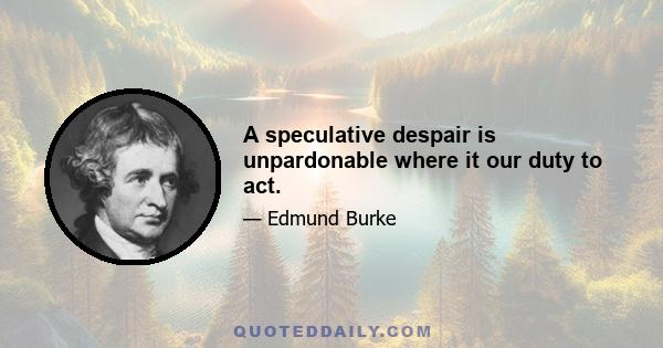 A speculative despair is unpardonable where it our duty to act.