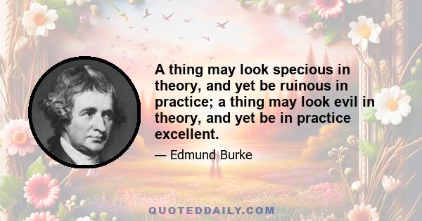 A thing may look specious in theory, and yet be ruinous in practice; a thing may look evil in theory, and yet be in practice excellent.