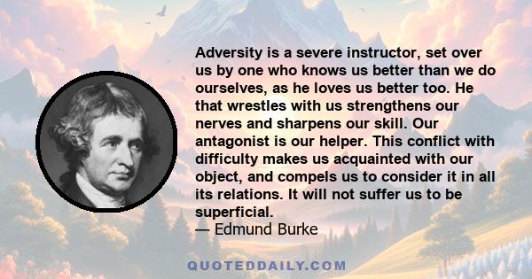 Adversity is a severe instructor, set over us by one who knows us better than we do ourselves, as he loves us better too. He that wrestles with us strengthens our nerves and sharpens our skill. Our antagonist is our