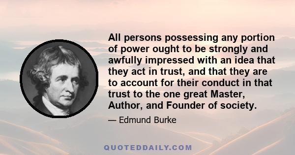 All persons possessing any portion of power ought to be strongly and awfully impressed with an idea that they act in trust, and that they are to account for their conduct in that trust to the one great Master, Author,