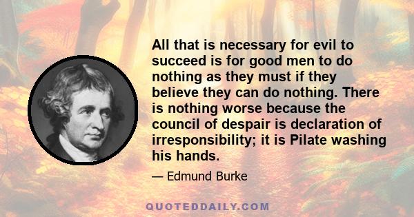 All that is necessary for evil to succeed is for good men to do nothing as they must if they believe they can do nothing. There is nothing worse because the council of despair is declaration of irresponsibility; it is