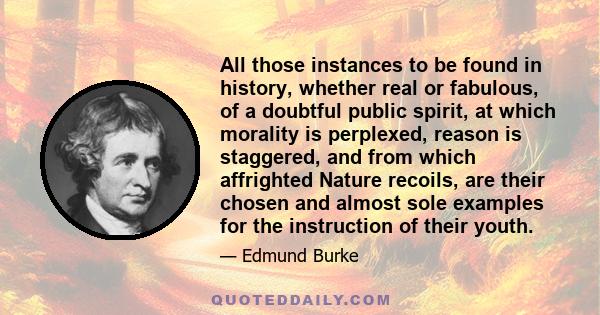 All those instances to be found in history, whether real or fabulous, of a doubtful public spirit, at which morality is perplexed, reason is staggered, and from which affrighted Nature recoils, are their chosen and