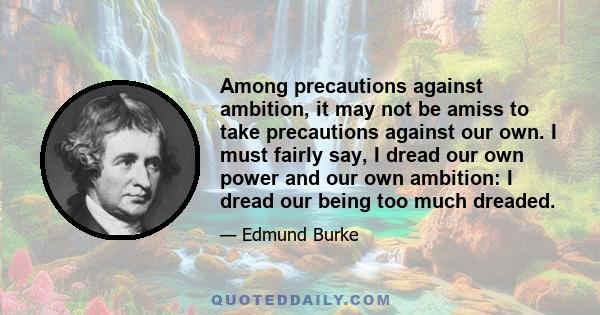 Among precautions against ambition, it may not be amiss to take precautions against our own. I must fairly say, I dread our own power and our own ambition: I dread our being too much dreaded.