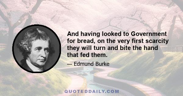 And having looked to Government for bread, on the very first scarcity they will turn and bite the hand that fed them.