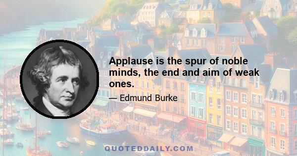 Applause is the spur of noble minds, the end and aim of weak ones.