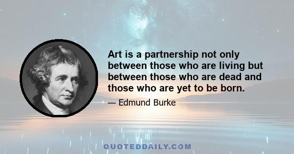 Art is a partnership not only between those who are living but between those who are dead and those who are yet to be born.