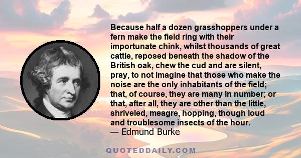 Because half a dozen grasshoppers under a fern make the field ring with their importunate chink, whilst thousands of great cattle, reposed beneath the shadow of the British oak, chew the cud and are silent, pray, to not 