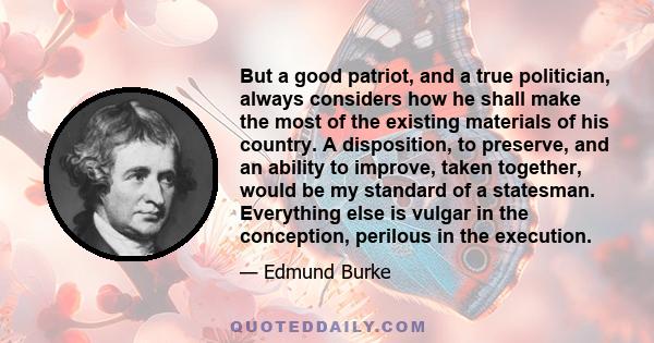 But a good patriot, and a true politician, always considers how he shall make the most of the existing materials of his country. A disposition, to preserve, and an ability to improve, taken together, would be my